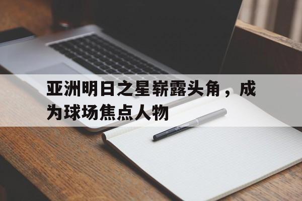 关于亚洲明日之星崭露头角,成为球场焦点人物的信息 关于亚洲明日之星崭露头角,成为球场焦点人物的信息